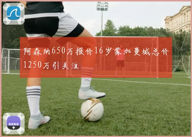 阿森纳650万报价16岁蒙加曼城总价1250万引关注