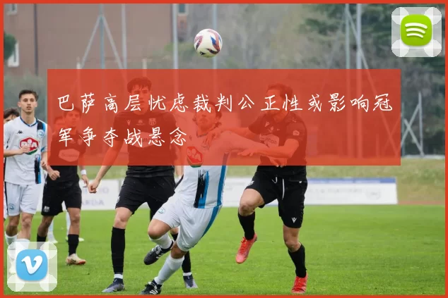 巴萨高层忧虑裁判公正性或影响冠军争夺战悬念