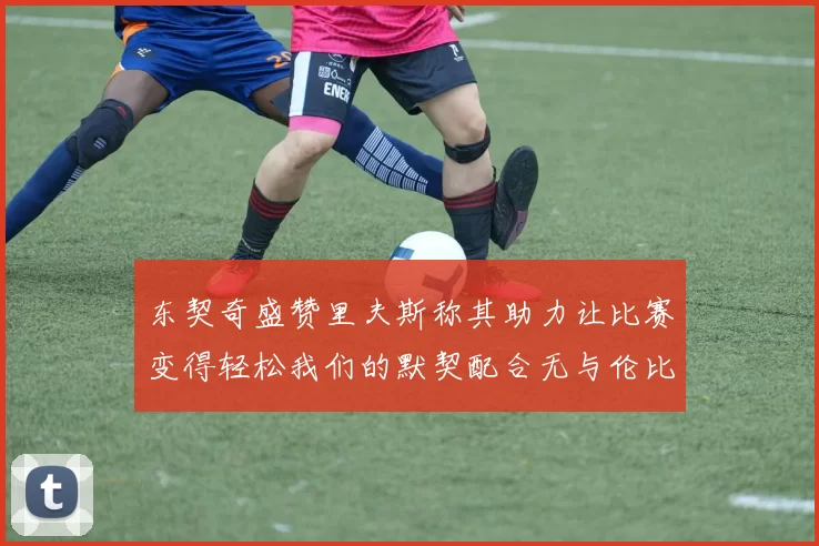 东契奇盛赞里夫斯称其助力让比赛变得轻松我们的默契配合无与伦比