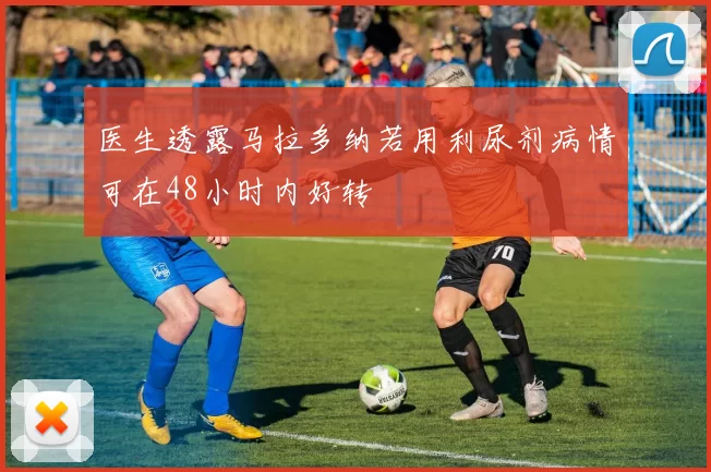 医生透露马拉多纳若用利尿剂病情可在48小时内好转