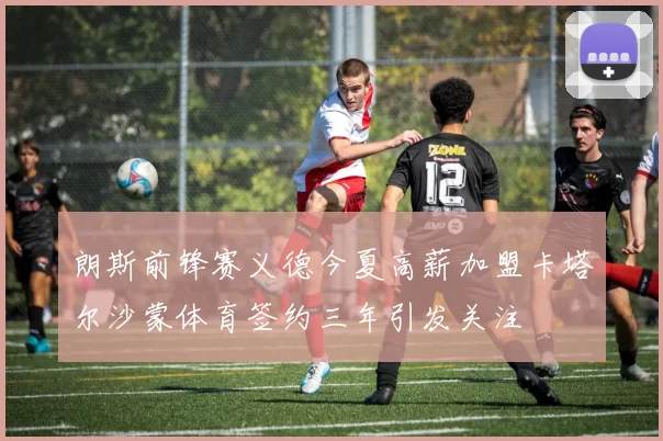 朗斯前锋赛义德今夏高薪加盟卡塔尔沙蒙体育签约三年引发关注
