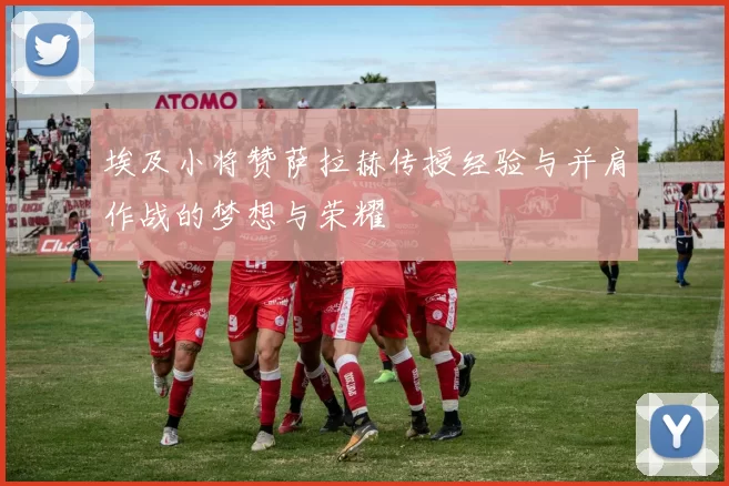 埃及小将赞萨拉赫传授经验与并肩作战的梦想与荣耀
