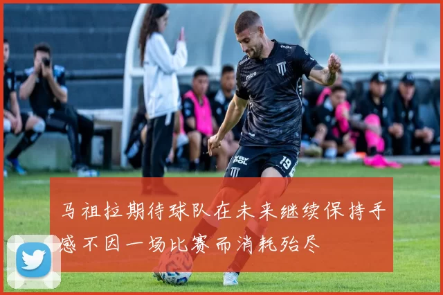 马祖拉期待球队在未来继续保持手感不因一场比赛而消耗殆尽