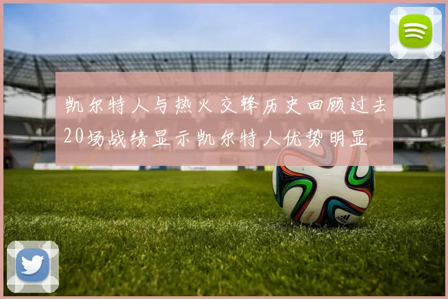 凯尔特人与热火交锋历史回顾过去20场战绩显示凯尔特人优势明显