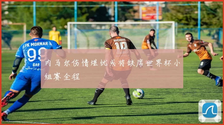 内马尔伤情堪忧或将缺席世界杯小组赛全程