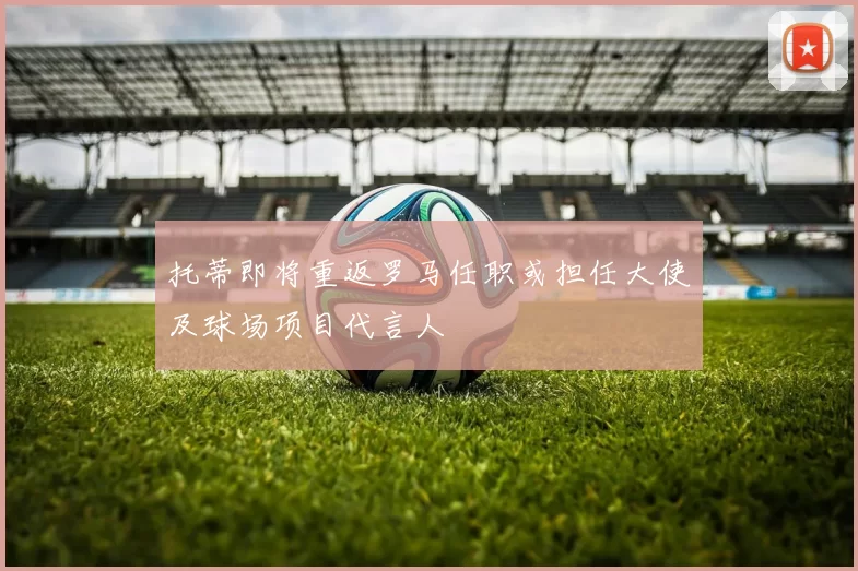 托蒂即将重返罗马任职或担任大使及球场项目代言人