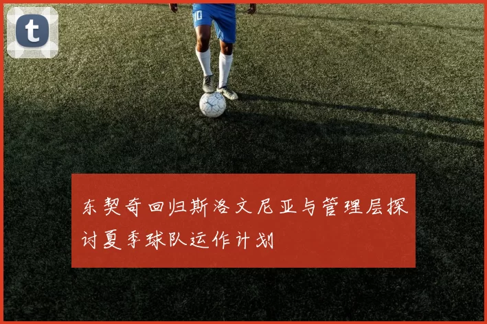 东契奇回归斯洛文尼亚与管理层探讨夏季球队运作计划