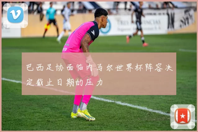 巴西足协面临内马尔世界杯阵容决定截止日期的压力