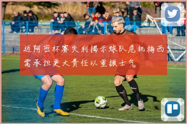 迈阿密杯赛失利揭示球队危机梅西需承担更大责任以重振士气