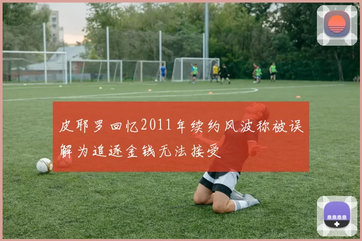 皮耶罗回忆2011年续约风波称被误解为追逐金钱无法接受