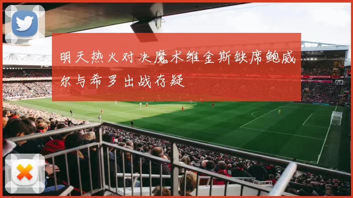 明天热火对决魔术维金斯缺席鲍威尔与希罗出战存疑