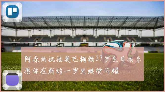阿森纳祝福奥巴梅扬37岁生日快乐愿你在新的一岁里继续闪耀