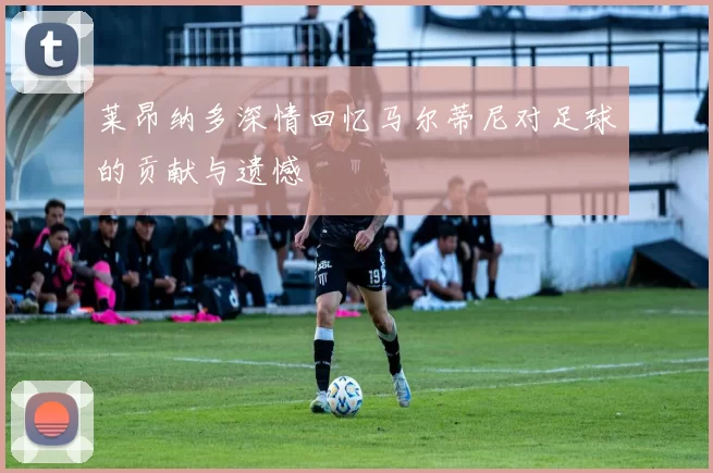 莱昂纳多深情回忆马尔蒂尼对足球的贡献与遗憾