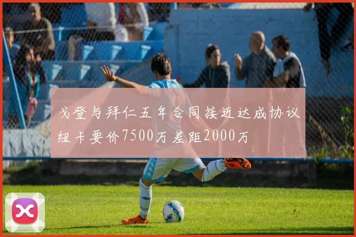戈登与拜仁五年合同接近达成协议纽卡要价7500万差距2000万