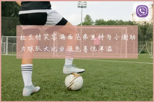 杜兰特笑容满面范弗里特与小谢助力球队大比分领先喜悦洋溢