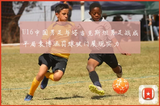 U16中国男足与塔吉克斯坦男足战成平局袁博涵罚球破门展现实力