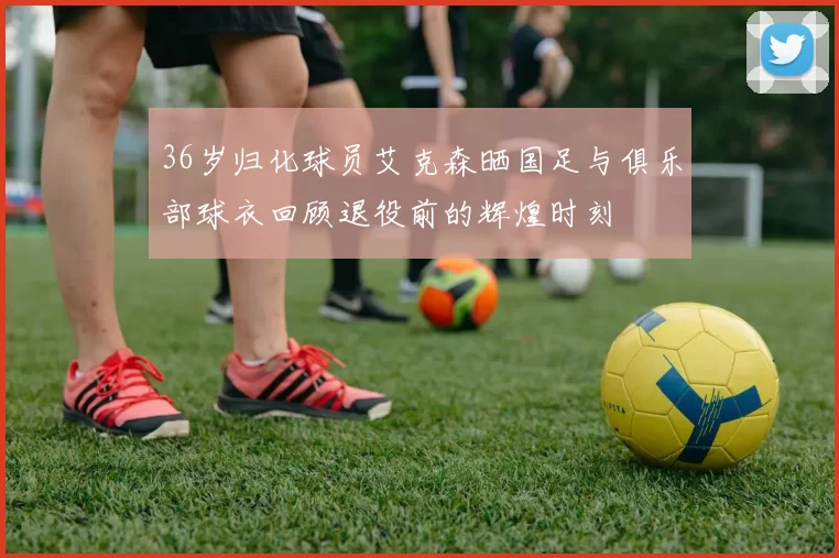 36岁归化球员艾克森晒国足与俱乐部球衣回顾退役前的辉煌时刻