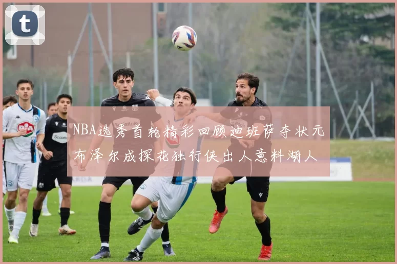 NBA选秀首轮精彩回顾迪班萨夺状元布泽尔成探花独行侠出人意料湖人选中潜力新星